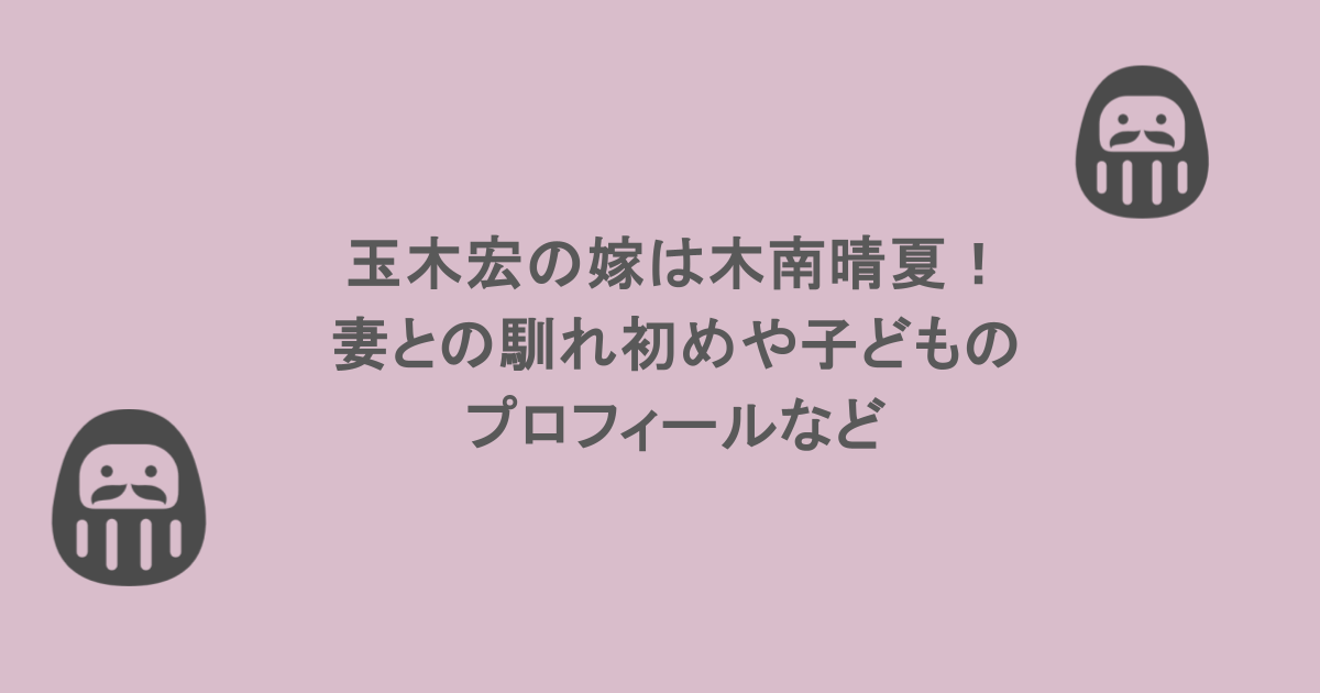 玉木宏の嫁は木南晴夏！妻との馴れ初めや子どものプロフィールなど